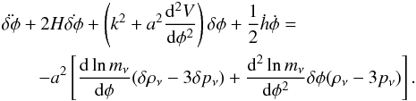 \begin{eqnarray} \label{pertkg} \lefteqn{\ddot{\delta \phi}+ 2H \dot{\delta \phi}+\left(k^{2} + a^{2}\frac{{\rm d}^{2}V}{{\rm d} \phi^{2}}\right)\delta \phi+\frac{1}{2}\dot{h} \dot{\phi}=} \\ \nonumber & &-a^2 \left[\frac{{\rm d}\ln m_\nu}{{\rm d}\phi}(\delta\rho_\nu-3\delta p_\nu)+\frac{{\rm d}^{2} \ln m_\nu}{{\rm d}\phi^{2}}\delta\phi(\rho_\nu-3 p_\nu)\right]. \end{eqnarray}
