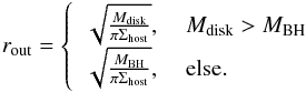 \begin{eqnarray} r_\mathrm{out}= \left\lbrace \begin{array}{ll} \sqrt{\frac{M_\mathrm{disk}}{\pi \Sigma_\mathrm{host}}}, \ & M_\mathrm{disk} > M_\mathrm{BH}\\ \sqrt{\frac{M_\mathrm{BH}}{\pi \Sigma_\mathrm{host}}},\ & \mathrm{else}. \end{array}\right. \label{eq:rout} \end{eqnarray}