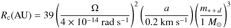 \begin{equation} R_{\rm c}({\rm AU}) = 39 \left(\frac{\Omega}{4 \times 10^{-14}~{\rm rad~s^{-1}}}\right)^{2} \left(\frac{a}{0.2 ~{\rm km~s^{-1}}}\right) \left(\frac{m_{*\,+\,d}}{1~{M_{\sun}}}\right)^{3} \end{equation}