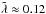 \hbox{$\tilde{\lambda} \approx 0.12$}
