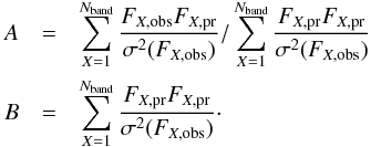 \begin{eqnarray} A &=& \sum_{X = 1}^{N_{\rm band}} \frac{F_{X,{\rm obs}}F_{X,{\rm pr}}}{\sigma^2(F_{X,{\rm obs}})} / \sum_{X =1}^{N_{\rm band}} \frac{F_{X,{\rm pr}}F_{X,{\rm pr}}}{\sigma^2(F_{X,{\rm obs}})}\nonumber \\ B &=& \sum_{X = 1}^{N_{\rm band}} \frac{F_{X,{\rm pr}}F_{X,{\rm pr}}}{\sigma^2(F_{X,{\rm obs}})}\cdot \end{eqnarray}
