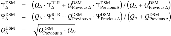 \begin{eqnarray} \Upsilon_\Delta^{\rm DSM}&=& \left({Q_\Delta \cdot \Upsilon_\Delta^{\rm RLR}+Q_{\rm Previous\,\Delta}^{\rm DSM} \cdot \Upsilon_{\rm Previous\,\Delta}^{\rm DSM}}\right) / \left({ Q_\Delta+Q_{\rm Previous\,\Delta}^{\rm DSM}}\right) \nonumber \\ \Psi_\Delta^{\rm DSM}&=& \left({Q_\Delta \cdot \Psi_\Delta^{\rm RLR}+Q_{\rm Previous\,\Delta}^{\rm DSM} \cdot \Psi_{\rm Previous\,\Delta}^{\rm DSM}}\right) / \left({ Q_\Delta+Q_{\rm Previous\,\Delta}^{\rm DSM}}\right) \nonumber\\ Q_\Delta^{\rm DSM}&=& \sqrt {Q_{\rm Previous\,\Delta}^{\rm DSM} \cdot Q_\Delta}. \end{eqnarray}