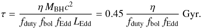 \begin{equation} \tau=\frac{\eta\, M_{\rm BH}c^2 }{f_{\rm duty}\,f_{\rm bol}\,f_{\rm Edd}\, L_{\rm Edd}}= 0.45\, \frac{\eta}{f_{\rm duty}\,f_{\rm bol}\,f_{\rm Edd}} {\rm ~ Gyr}. \end{equation}