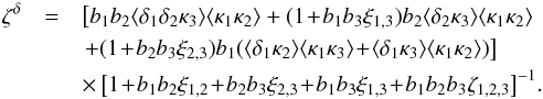 \begin{eqnarray} \zeta^{\delta} & = & \left[ b_1 b_2 \lag\delta_1\delta_2\kappa_3\rag \lag\kappa_1\kappa_2\rag + (1 \!+\! b_1 b_3 \xi_{1,3} ) b_2 \lag\delta_2\kappa_3\rag \lag\kappa_1\kappa_2\rag \right. \nonumber \\ && \left. + ( 1 \!+\! b_2 b_3 \xi_{2,3} ) b_1 ( \lag\delta_1\kappa_2\rag \lag\kappa_1\kappa_3\rag \!+\! \lag\delta_1\kappa_3\rag \lag\kappa_1\kappa_2\rag ) \right] \nonumber \\ && \times \left[ 1 \!+\! b_1 b_2 \xi_{1,2} \!+\! b_2 b_3 \xi_{2,3} \!+\! b_1 b_3 \xi_{1,3} \!+\! b_1 b_2 b_3 \zeta_{1,2,3} \right]^{-1} \!. \label{hzeta-kappa-2} \end{eqnarray}