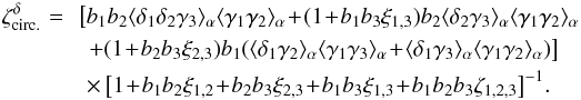 \begin{eqnarray} \zeta^{\delta}_{\rm circ.} \!\!\!\! & = & \!\! \left[ b_1 b_2 \lag\delta_1\delta_2\gamma_3\rag_{\alpha} \lag\gamma_1\gamma_2\rag_{\alpha} \!+\! (1 \!+\! b_1 b_3 \xi_{1,3} ) b_2 \lag\delta_2\gamma_3\rag_{\alpha} \lag\gamma_1\gamma_2\rag_{\alpha} \right. \nonumber \\ && \left. + ( 1 \!+\! b_2 b_3 \xi_{2,3} ) b_1 ( \lag\delta_1\gamma_2\rag_{\alpha} \lag\gamma_1\gamma_3\rag_{\alpha} \!+\! \lag\delta_1\gamma_3\rag_{\alpha} \lag\gamma_1\gamma_2\rag_{\alpha} ) \right] \nonumber \\ && \times \left[ 1 \!+\! b_1 b_2 \xi_{1,2} \!+\! b_2 b_3 \xi_{2,3} \!+\! b_1 b_3 \xi_{1,3} \!+\! b_1 b_2 b_3 \zeta_{1,2,3} \right]^{-1} \! . \label{hzeta-gamma-2} \end{eqnarray}