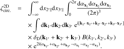 \begin{eqnarray} \zeta_{\rm circ.}^{\rm 2D} & = & \int_{-\infty}^{\infty} \dd x_{2'\parallel} \dd x_{3'\parallel} \int_0^{2\pi} \! \frac{\dd\alpha_{\vx_1}\dd\alpha_{\vx_2}\dd\alpha_{\vx_3}}{(2\pi)^3} \nonumber \\ && \hspace{-0.cm} \times \int \dd\vk_{1'}\dd\vk_{2'}\dd\vk_{3'} \; {\rm e}^{\ii [ \vk_{1'}\cdot\vx_{1'}+\vk_{2'}\cdot\vx_{2'}+\vk_{3'}\cdot\vx_{3'}]} \nonumber \\ && \hspace{-0.cm} \times \; \delta_{\rm D}(\vk_{1'}+\vk_{2'}+\vk_{3'}) \; B(k_{1'},k_{2'},k_{3'}) \; \nonumber \\ && \hspace{-0.cm} \times \; {\rm e}^{2\ii (\alpha_{\vec{k}_{1'}}+\alpha_{\vk_{2'}}+\alpha_{\vk_{3'}} - \alpha_{\vx_1} - \alpha_{\vx_2} - \alpha_{\vx_3})} . \label{zetap-circ-B} \end{eqnarray}
