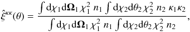 \begin{equation} \hat\xi^{\kappa\kappa}(\theta) = \frac{\int\dd\chi_1 \dd\vOmega_1 \, \chi_1^2 \; n_1 \int \dd\chi_2 \dd\vtheta_2 \, \chi_2^2 \; n_2 \; \kappa_1 \kappa_2} {\int\dd\chi_1 \dd\vOmega_1 \, \chi_1^2 \; n_1 \int \dd\chi_2 \dd\vtheta_2 \, \chi_2^2 \; n_2} , \label{hkappa-1} \end{equation}