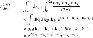 \begin{eqnarray} \zeta^{\rm 2.5D}_{\rm circ.} & = & \int_{-\infty}^{\infty} \dd x_{3'\parallel} \int_0^{2\pi} \! \frac{\dd\alpha_{\vx_1}\dd\alpha_{\vx_2}\dd\alpha_{\vx_3}}{(2\pi)^3} \nonumber \\ && \times \int \dd\vk_1\dd\vk_2\dd\vk_{3'} \; {\rm e}^{\ii [ \vk_1\cdot\vx_1+\vk_2\cdot\vx_2+\vk_{3'}\cdot\vx_{3'}]} \nonumber \\ && \times \; \delta_{\rm D}(\vk_1+\vk_2+\vk_{3'}) \; B(k_1,k_2,k_{3'}) \; \nonumber \\ && \times \; {\rm e}^{2\ii (\alpha_{\vk_1}+\alpha_{\vk_2}+\alpha_{\vk_{3'}} - \alpha_{\vx_1} - \alpha_{\vx_2} - \alpha_{\vx_3})} . \label{zeta-2.5D--1} \end{eqnarray}
