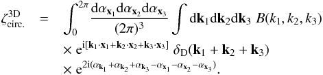 \begin{eqnarray} \zeta^{\rm 3D}_{\rm circ.} & = & \int_0^{2\pi} \! \frac{\dd\alpha_{\vx_1}\dd\alpha_{\vx_2}\dd\alpha_{\vx_3}}{(2\pi)^3} \int \dd\vk_1\dd\vk_2\dd\vk_3 \; B(k_1,k_2,k_3) \nonumber \\ && \hspace{-0.cm} \times \; {\rm e}^{\ii [ \vk_1\cdot\vx_1+\vk_2\cdot\vx_2+\vk_3\cdot\vx_3]} \; \delta_{\rm D}(\vk_1+\vk_2+\vk_3) \nonumber \\ && \hspace{-0.cm} \times \; {\rm e}^{2\ii (\alpha_{\vk_1}+\alpha_{\vk_2}+\alpha_{\vk_3} - \alpha_{\vx_1} - \alpha_{\vx_2} - \alpha_{\vx_3})} . \label{zeta-3D--1} \end{eqnarray}