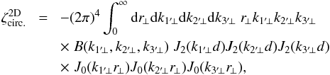 \appendix \setcounter{section}{2} \begin{eqnarray} \zeta_{\rm circ.}^{\rm 2D} & \! = \! & - (2\pi)^4 \int_0^{\infty} \dd r_{\!\perp} \dd k_{1'\!\perp} \dd k_{2'\!\perp} \dd k_{3'\!\perp} \; r_{\!\perp} k_{1'\!\perp} k_{2'\!\perp} k_{3'\!\perp} \nonumber \\ && \times \; B(k_{1'\!\perp},k_{2'\!\perp},k_{3'\!\perp}) \; J_2(k_{1'\!\perp} d) J_2(k_{2'\!\perp} d) J_2(k_{3'\!\perp} d) \nonumber \\ && \times \; J_0(k_{1'\!\perp} r_{\!\perp}) J_0(k_{2'\!\perp} r_{\!\perp}) J_0(k_{3'\!\perp} r_{\!\perp}) , \label{zetap-circ-2} \end{eqnarray}