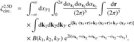 \appendix \setcounter{section}{3} \begin{eqnarray} \zeta_{\rm circ.}^{\rm 2.5D} & \! = \! & \int_{-\infty}^{\infty} \dd x_{3'\parallel} \int_0^{2\pi} \! \frac{\dd\alpha_{\vx_1}\dd\alpha_{\vx_2}\dd\alpha_{\vx_3}}{(2\pi)^3} \int \frac{\dd\vr}{(2\pi)^3} \nonumber \\ && \times \int \! \dd\vk_1\dd\vk_2\dd\vk_{3'} \, {\rm e}^{\ii [ \vk_1\cdot(\vx_1+\vr)+\vk_2\cdot(\vx_2+\vr)+\vk_{3'}\cdot(\vx_{3'}+\vr)]} \nonumber \\ && \times \; B(k_1,k_2,k_{3'}) \; {\rm e}^{2\ii (\alpha_{\vk_1}+\alpha_{\vk_2}+\alpha_{\vk_{3'}} - \alpha_{\vx_1} - \alpha_{\vx_2} - \alpha_{\vx_3})} . \label{zeta-circ-2.5D-1} \end{eqnarray}