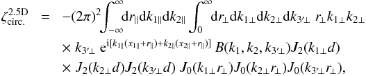 \appendix \setcounter{section}{3} \begin{eqnarray} \zeta_{\rm circ.}^{\rm 2.5D} & \! = \! & - (2\pi)^2 \!\! \int_{-\infty}^{\infty} \!\! \dd r_{\parallel} \dd k_{1\parallel} \dd k_{2\parallel} \int_0^{\infty} \!\! \dd r_{\!\perp} \dd k_{1\perp} \dd k_{2\perp} \dd k_{3'\!\perp} \; r_{\!\perp} k_{1\perp} k_{2\perp} \nonumber \\ && \times \; k_{3'\!\perp} \; {\rm e}^{\ii[ k_{1\parallel}(x_{1\parallel}+r_{\parallel}) +k_{2\parallel}(x_{2\parallel}+r_{\parallel}) ]} \, B(k_1,k_2,k_{3'\!\perp}) J_2(k_{1\perp} d) \nonumber \\ && \times \; J_2(k_{2\perp} d) J_2(k_{3'\!\perp} d) \; J_0(k_{1\perp} r_{\!\perp}) J_0(k_{2\perp} r_{\!\perp}) J_0(k_{3'\!\perp} r_{\!\perp}) , \label{zetap-circ-2.5D-2} \end{eqnarray}