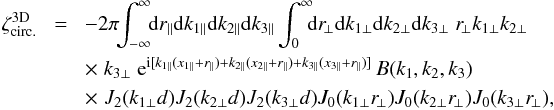 \appendix \setcounter{section}{3} \begin{eqnarray} \zeta_{\rm circ.}^{\rm 3D} & \! = \! & - 2\pi \!\! \int_{-\infty}^{\infty} \!\! \dd r_{\parallel} \dd k_{1\parallel} \dd k_{2\parallel} \dd k_{3\parallel} \int_0^{\infty} \!\!\! \dd r_{\!\perp} \dd k_{1\perp} \dd k_{2\perp} \dd k_{3\perp} \; r_{\!\perp} k_{1\perp} k_{2\perp} \nonumber \\ && \times \; k_{3\perp} \; {\rm e}^{\ii[ k_{1\parallel}(x_{1\parallel}+r_{\parallel}) +k_{2\parallel}(x_{2\parallel}+r_{\parallel}) +k_{3\parallel}(x_{3\parallel}+r_{\parallel}) ]} \, B(k_1,k_2,k_3) \nonumber \\ && \times \; J_2(k_{1\perp} d) J_2(k_{2\perp} d) J_2(k_{3\perp} d) J_0(k_{1\perp} r_{\!\perp}) J_0(k_{2\perp} r_{\!\perp}) J_0(k_{3\perp} r_{\!\perp}) , \nonumber \\ && \label{zetap-circ-3D-2} \end{eqnarray}