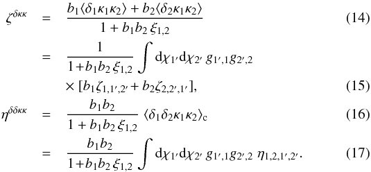 \begin{eqnarray} \zeta^{\delta\kappa\kappa} & = & \frac{b_1 \lag \delta_1 \kappa_1 \kappa_2 \rag + b_2 \lag \delta_2 \kappa_1 \kappa_2 \rag}{1+b_1 b_ 2 \, \xi_{1,2}} \\ & = & \frac{1}{1\!+\!b_1 b_ 2 \, \xi_{1,2}} \int \dd\chi_{1'} \dd\chi_{2'} \, g_{1',1} g_{2',2} \nonumber \\ && \times~[ b_1 \zeta_{1,1',2'} \! + b_2 \zeta_{2,2',1'} ] , \label{zeta-1}\\ \eta^{\delta\delta\kappa\kappa} & = & \frac{b_1 b_2}{1+b_1 b_ 2 \, \xi_{1,2}} \; \lag \delta_1 \delta_2 \kappa_1 \kappa_2 \rag_{\rm c}\\ & = & \frac{b_1 b_2}{1\!+\!b_1 b_ 2 \, \xi_{1,2}} \int \dd\chi_{1'} \dd\chi_{2'} \, g_{1',1} g_{2',2} \; \eta_{1,2,1',2'} . \label{eta-1} \end{eqnarray}