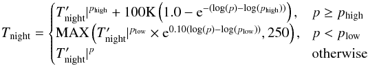 \begin{equation} T_{\rm night}=\begin{cases} T_{\rm night}^{\prime}\rvert^{p_{\rm high}}+100 {\rm K}\left(1.0-{\rm e}^{-(\log(p)-\log(p_{\rm high}))}\right) \mbox{,}&\! p\geq p_{\rm high}\\ {\rm MAX}\left( T_{\rm night}^{\prime}\rvert^{p_{\rm low}}\times {\rm e}^{0.10(\log(p)-\log(p_{\rm low}))}, 250\right)\mbox{,}&\! p< p_{\rm low}\\ T_{\rm night}^{\prime}\rvert^p &\!\mbox{otherwise} \end{cases} \label{hd209_force_1} \end{equation}