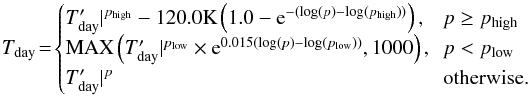 \begin{equation} T_{\rm day}\!=\!\begin{cases} T_{\rm day}^{\prime}\rvert^{p_{\rm high}}-120.0 {\rm K}\left(1.0-{\rm e}^{-(\log(p)-\log(p_{\rm high}))}\right) \mbox{,}&\!\! p\geq p_{\rm high}\\ {\rm MAX}\left( T_{\rm day}^{\prime}\rvert^{p_{\rm low}}\times {\rm e}^{0.015(\log(p)-\log(p_{\rm low}))}, 1000\right)\mbox{,}&\!\! p< p_{\rm low}\\ T_{\rm day}^{\prime}\rvert^p &\!\!\mbox{otherwise.}\\ \end{cases} \label{hd209_force_2} \end{equation}
