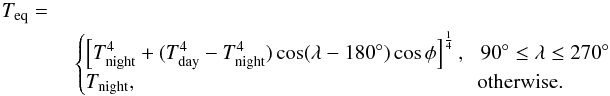 \begin{eqnarray} T_{\rm eq}=\nonumber\\ &\begin{cases} \left[ T_{\rm night}^4+ (T_{\rm day}^4 - T_{\rm night}^4)\cos(\lambda-180^\circ)\cos\phi\right]^\frac{1}{4}\mbox{,}&\! 90^\circ\leq \lambda \leq 270^\circ\\ T_{\rm night}\mbox{,} &\!\!\mbox{otherwise.} \end{cases}\label{hd209_temp} \end{eqnarray}