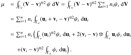 \appendix \setcounter{section}{3} \begin{equation} \begin{array}{ll} \vec \mu&= \int_{\Gamma_V} (\vec V-\vec v)^{\otimes 2}\, \psi \;{\rm d}\vec V= \int_{\Gamma_V} (\vec V-\vec v)^{\otimes 2} \sum_{i=1}^n n_i \psi_i \;{\rm d}\vec V \\~\\ &= \sum_{i=1}^n n_i \int_{\Gamma_u} (\vec u_i+\vec v_i-\vec v)^{\otimes 2} \psi_i \;{\rm d}\vec u_i\\~\\ &= \sum_{i=1}^n n_i \left(\int_{\Gamma_u} (\vec u_i)^{\otimes 2} \psi_i \;{\rm d}\vec u_i+2 (\vec v_i-\vec v) \otimes \int_{\Gamma_u} \vec u_i \psi_i \;{\rm d}\vec u_i\right.\\~\\&\quad\left. + (\vec v_i-\vec v)^{\otimes 2} \int_{\Gamma_u} \psi_i \;{\rm d}\vec u_i \right). \end{array} \end{equation}