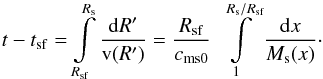 \begin{equation} t - {t_{{\rm{sf}}}} = \int\limits_{{R_{{\rm{sf}}}}}^{R_{\rm s}} {\frac{{{\rm d}R'}}{{{\rm{v}}(R')}} = \frac{{{R_{{\rm{sf}}}}}}{{{c_{\rm ms0}}}}\,\,\int\limits_1^{R_{\rm s}/{R_{{\rm{sf}}}}} {\frac{{{\rm d}x}}{{{M_{\rm s}}(x)}}} }\cdot \label{eq14} \end{equation}