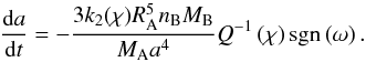 \begin{equation} \dfrac{{\rm d}a}{{\rm d}t} = - \frac{3 k_2(\chi) R_{\rm A}^5 n_{\rm B} M_{\rm B}}{M_{\rm A} a^4 } Q^{-1}\left(\chi\right) {\rm sgn} \left(\omega\right). \label{dynorb} \end{equation}