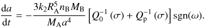 \begin{equation} \dfrac{{\rm d}a}{{\rm d}t} = - \frac{3 k_2 R_{\rm A}^5 n_{\rm B} M_{\rm B}}{M_{\rm A} a^4 } \left[ Q_0^{-1} \left( \sigma \right) + Q_{\rm p}^{-1} \left( \sigma \right) \right] {\rm sgn} (\omega). \end{equation}