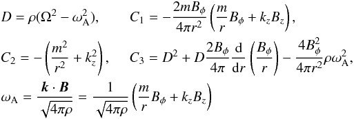 \begin{eqnarray} &&D=\rho (\Omega^2 - \omega_\mathrm{A}^2),\qquad C_1=-{{2m B_{\phi}}\over {4 \pi r^2}}\left ({m\over r}B_{\phi}+ k_z B_z\right ), \notag\\ &&C_2=-\left ({m^2\over r^2}+ k_z^2\right ), \quad \; C_3=D^2 +D{{2B_{\phi}}\over {4\pi}}{\mathrm{d}\over {\mathrm{d} r}}\left ({B_{\phi}\over r}\right ) - {{4B^2_{\phi}}\over {4\pi r^2}}\rho \omega_\mathrm{A}^2, \notag\\ &&\omega_\mathrm{A} ={{\boldsymbol k \cdot \boldsymbol B}\over {\sqrt{4\pi \rho}}} = {{1}\over {\sqrt{4\pi \rho}}}\left ({m\over r}B_{\phi}+ k_z B_z\right ) \end{eqnarray}