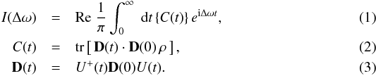 \begin{eqnarray} \label{EQ1} I(\Delta\omega) &=& {\rm Re}\;\frac{1}{\pi} \int_0^\infty\; {\rm d}t\,\{C(t)\}\, e^{{\mathrm i}\Delta\omega t} ,\\ \label{EQ2} C(t) &=& {\rm tr}\left[\,{\bf D}(t)\cdot{\bf D}(0)\,\rho\,\right] ,\\ \label{EQ3} {\bf D}(t) & = & U^+(t){\bf D}(0)U(t) . \end{eqnarray}