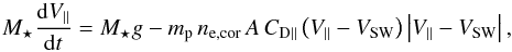 \begin{equation} M_\star\frac{{\rm d}V_\parallel}{{\rm d}t}=M_\star g-m_{\rm p}\,n_{\rm e,cor}\,A\,C_{\rm D\parallel}\left(V_\parallel-V_{\rm SW}\right)\left|V_\parallel-V_{\rm SW}\right|, \label{cargill} \end{equation}