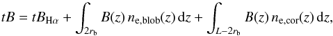 \begin{equation} tB=tB_{\rm H\alpha}+\int_{2r_{\rm b}}B(z)\,n_{\rm e,blob}(z)\,{\rm d}z+\int_{L-2r_{\rm b}}B(z)\,n_{\rm e,cor}(z)\,{\rm d}z, \label{total2} \end{equation}