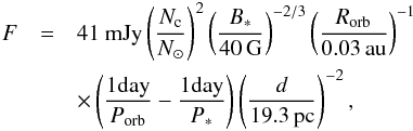 \begin{eqnarray} \label{Eq:F} F&=&41\ {\rm mJy} \left(\frac{N_{\rm c}}{N_\odot}\right)^2 \left(\frac{B_*}{40\,{\rm G}}\right)^{-2/3} \left(\frac{R_{\rm orb}}{0.03\,\rm au}\right)^{-1} \nonumber \\&& \times \left(\frac{1 {\rm day}}{P_{\rm orb}}-\frac{1 {\rm day}}{{P_{*}}}\right) \left(\frac{d}{19.3\,{\rm pc}}\right)^{-2}, \end{eqnarray}