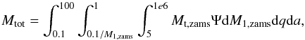 \begin{equation} M_{\rm tot} = \int_{0.1}^{100} \int_{0.1/M_{\rm 1,zams}}^{1} \int_{5}^{1e6} M_{\rm t,zams} \Psi {\rm d}M_{\rm 1,zams} {\rm d}q {\rm d}a, \label{eq:Mbin} \end{equation}
