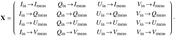 \begin{equation} \label{eq:Xmeaning} \mathbf{X} = \left( \begin{array}{cccc} I_{\rm in} \!\to\! I_{\rm{meas}} \,&\,Q_{\rm in} \!\to\! I_{\rm{meas}} \,&\,U_{\rm in} \!\to\! I_{\rm{meas}} \,&\,V_{\rm in} \!\to\! I_{\rm{meas}}\\ I_{\rm in} \!\to\! Q_{\rm{meas}} \,&\,Q_{\rm in} \!\to\! Q_{\rm{meas}} \,&\,U_{\rm in} \!\to\! Q_{\rm{meas}} \,&\,V_{\rm in} \!\to\! Q_{\rm{meas}}\\ I_{\rm in} \!\to\! U_{\rm{meas}} \,&\,Q_{\rm in} \!\to\! U_{\rm{meas}} \,&\,U_{\rm in} \!\to\! U_{\rm{meas}} \,&\,V_{\rm in} \!\to\! U_{\rm{meas}}\\ I_{\rm in} \!\to\! V_{\rm{meas}} \,&\,Q_{\rm in} \!\to\! V_{\rm{meas}} \,&\,U_{\rm in} \!\to\! V_{\rm{meas}} \,&\,V_{\rm in} \!\to\! V_{\rm{meas}} \end{array}\right)\cdot \end{equation}