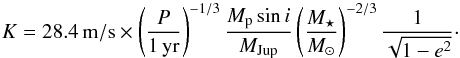 \begin{equation} \label{eq:k} K=28.4 \,{\rm m/s} \times \left(\frac{P}{1\,\rm yr} \right)^{-1/3} \frac{M_{\rm p}\sin{i}}{M_{\rm Jup}} \left(\frac{M_{\star}} {M_{\odot}}\right)^{-2/3} \frac{1}{\sqrt{1-e^2}}\cdot \end{equation}