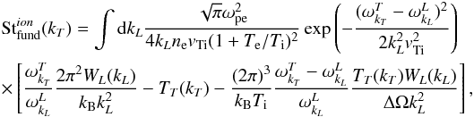 \begin{eqnarray} \label{eqn:FundIon} && \mathrm{St}_{\rm fund}^{ion}(k_T)=\int {\mathrm d} k_L \frac{\sqrt{\pi} \omega_{\rm pe}^2}{4 k_L n_{\rm e} {v}_{\rm Ti} (1+T_{\rm e}/T_{\rm i})^2} \exp{\left(-\frac{(\omega^T_{k_T}-\omega^L_{k_L})^2}{2k_L^2 {v}_{\rm Ti}^2}\right)} \notag\\&&\times\left[\frac{\omega^T_{k_T}}{\omega^L_{k_L}}\frac{2\pi^2W_L(k_L)}{ k_{\rm B} k_L^2}-T_T(k_T)-\frac{(2\pi)^3}{k_{\rm B} T_{\rm i}}\frac{\omega^T_{k_T}-\omega^L_{k_L}}{\omega^L_{k_L}}\frac{T_T(k_T)W_L(k_L)}{\Delta\Omega k_L^2}\right], \end{eqnarray}