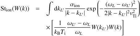 \begin{eqnarray} \label{eqn:LIonA} {\rm St}_{\rm ion}(W(k))&= & \int {\rm d}k_{L'} \frac{\alpha_{\rm ion}}{|k-k_{L'}|} \exp{\left(-\frac{(\omega_L-\omega_{L'})^2}{2|k-k_{L'}|^2 {v}_{\rm Ti}^2}\right)} \notag \\&&\times\left[\frac{1}{k_{\rm B}T_{\rm i}}\frac{\omega_{L'}-\omega_L}{\omega_L}W(k_{L'})W(k)\right] \end{eqnarray}