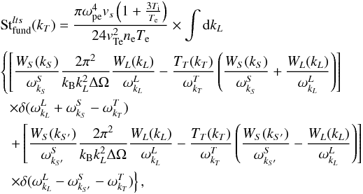 \begin{eqnarray} \label{eqn:FundS} &&\mathrm{St}_{\rm fund}^{lts}(k_T)=\frac{\pi \omega_{\rm pe}^4{v}_s\left(1+\frac{3T_{\rm i}}{T_{\rm e}}\right)}{ 24 {v}_{\rm Te}^2n_{\rm e}T_{\rm e}} \times \int {\rm d}k_L \notag \\ &&\left\{ \left[\frac{W_S(k_S)}{\omega_{k_S}^S} \frac{2\pi^2}{ k_{\rm B} k_L^2\Delta\Omega} \frac{W_L({k}_L)}{\omega_{k_L}^L}-\frac{T_T({k}_T)}{\omega_{k_T}^T}\left( \frac{ W_S(k_S)}{\omega_{k_S}^S} + \frac{W_L(k_L)}{\omega_{k_L}^L}\right)\right]\right. \notag \\ && \hspace*{2.2mm} \times\delta(\omega_{k_L}^L +\omega_{k_S}^S-\omega_{k_T}^T) \notag\\\ &&\left.\hspace*{2.2mm} + \left[\frac{W_S(k_{S'})}{\omega_{k_{S'}}^S} \frac{2\pi^2}{k_{\rm B} k_L^2\Delta\Omega} \frac{W_L({k}_L)}{\omega_{k_L}^L}-\frac{T_T({k}_T)}{\omega_{k_T}^T}\left( \frac{ W_S(k_{S'})}{\omega_{k_{S'}}^S} - \frac{W_L(k_L)}{\omega_{k_L}^L}\right)\right]\right.\notag \\&&\left.\hspace*{2.2mm} \times\delta(\omega_{k_L}^L -\omega_{k_{S'}}^S-\omega_{k_T}^T)\right\}, \end{eqnarray}