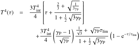 \begin{eqnarray} \label{eq::T4Chandra} T^{4}(\tau)&=&\frac{3\tint^{4}}{4}\left[\tau+\frac{\frac{2}{3}+\sqrt{\frac{1}{3\Gp}}}{1+\frac{1}{2}\sqrt{3\Gp}}\right]\nonumber\\ &&\hspace*{4mm}+\frac{3\tint^{4}}{4}\left(\frac{\Gp-1}{\sqrt{\Gp}}\right)\frac{\frac{1}{\sqrt{3}}+\sqrt{\Gp}\taulim}{1+\frac{1}{2}\sqrt{3\Gp}}\left(1-{\rm e}^{-\tau/\taulim}\right) \end{eqnarray}