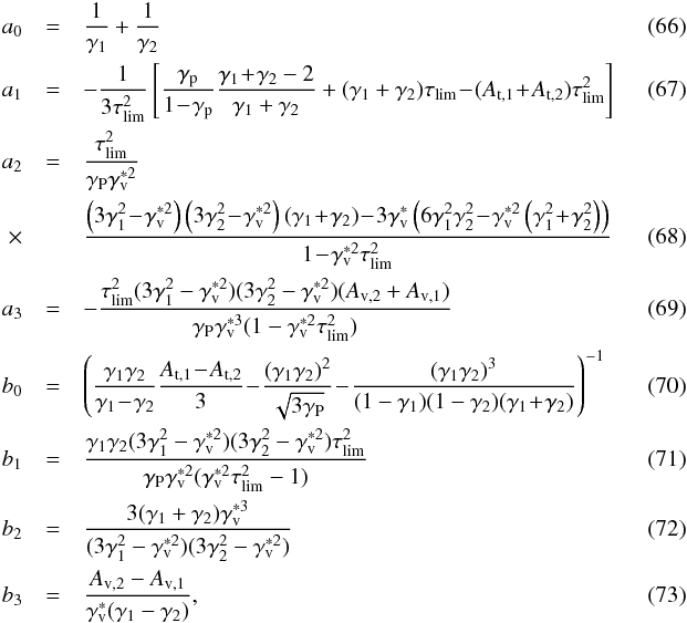 \begin{eqnarray} \label{eq::a0} a_0&=& {1\over \gamma_1}+{1\over \gamma_2} \\ \label{eq::a1} a_1&=&-{1\over 3\tau_{\rm lim}^2}\left[{\gamma_{\rm p}\over 1\!-\!\gamma_{\rm p}}{\gamma_1\!+\!\gamma_2-2\over \gamma_1+\gamma_2}+(\gamma_1+\gamma_2)\tau_{\rm lim}\!-\!(A_{\rm t,1}\!+\!A_{\rm t,2})\tau_{\rm lim}^2\right] \quad\quad\quad\\ a_{2} &=&\frac{\taulim^{2}}{\Gp\Gv^{*2}}\notag \\ \times&&\frac{\left(3\Ga^{2}\!-\!\Gv^{*2}\right)\left(3\Gb^{2}\!-\!\Gv^{*2}\right)\left(\Ga\!+\!\Gb\right)\!-\!3\Gv^*\left(6\Ga^{2}\Gb^{2}\!-\!\Gv^{*2}\left(\Ga^{2}\!+\!\Gb^{2}\right)\right)}{1\!-\!\Gv^{*2}\taulim^{2}} \quad\quad\quad\\ a_{3} &=&-\frac{\taulim^{2}(3\Ga^{2}-\Gv^{*2})(3\Gb^{2}-\Gv^{*2})(A_{\rm{v,2}}+A_{\rm v,1})}{\Gp\Gv^{*3}(1-\Gv^{*2}\taulim^{2})} \\ b_{0} &=&\left(\frac{\Ga\Gb}{\Ga\!-\!\Gb}\frac{A_{\rm t,1}\!-\!A_{\rm t,2}}{3}\!-\!\frac{(\Ga\Gb)^{2}}{\sqrt{3\Gp}}\!-\!\frac{(\Ga\Gb)^{3}}{(1-\Ga)(1-\Gb)(\Ga\!+\!\Gb)}\right)^{-1} \quad\quad\quad\\ b_{1} &=&\frac{\Ga\Gb(3\Ga^{2}-\Gv^{*2})(3\Gb^{2}-\Gv^{*2})\taulim^{2}}{\Gp\Gv^{*2}(\Gv^{*2}\taulim^{2}-1)} \\ b_{2} &=&\frac{3(\Ga+\Gb)\Gv^{*3}}{(3\Ga^{2}-\Gv^{*2})(3\Gb^{2}-\Gv^{*2})} \\ b_{3} &=&\frac{A_{\rm v,2}-A_{\rm v,1}}{\Gv^* (\Ga-\Gb)} , \end{eqnarray}