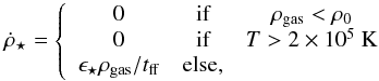 \begin{equation} \dot{\rho}_{\star}= \left\lbrace \begin{array}{ccc} 0 & \mbox{if} & \rho_{\rm gas}<\rho_0 \\ 0 & \mbox{if} & T>2\times10^5~ \mathrm{K}\\ \epsilon_{\star}\rho_{\rm gas}/t_{\rm ff} & \mbox{else}, \end{array}\right. \end{equation}