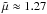 \hbox{$\tilde{\mu}\approx1.27$}