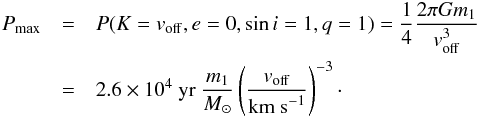 \begin{eqnarray} P_{\rm max} &=& P(K=v_{\rm off}, e=0, \sin i = 1, q=1) = \frac{1}{4} \frac{2 \pi G m_1}{v_{\rm off}^3} \\\nonumber &=& 2.6 \times 10^4 \ {\rm yr} \ \frac{m_1}{M_\odot} \left(\frac{v_{\rm off}}{{\rm km\ s}^{-1}}\right)^{-3}\cdot \label{eq:pmax} \end{eqnarray}