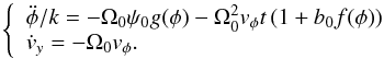 \begin{eqnarray*} \left\{ \begin{array}{l} \ddot \phi /k = - \Omega_0\psi _0 g(\phi ) - \Omega_0^2v_\phi t\left( {1 + b_0 f(\phi )} \right) \\ \dot v_y = - \Omega_0v_\phi. \\ \end{array} \right. \end{eqnarray*}