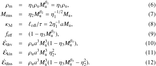 \begin{eqnarray} \label{eq:exp_rho} \rho_{\mathrm{m}} & = & \eta_{\mathrm{1}} \rho_{\mathrm{u}} M_{\mathrm{u}}^{\beta_{\mathrm{1}}} = \eta_{\mathrm{1}} \rho_{\mathrm{u}},\\ \label{eq:exp_mach} M_{\mathrm{rms}} & = & \eta_{\mathrm{2}} M_{\mathrm{u}}^{\beta_{\mathrm{2}}} = \eta_{\mathrm{1}}^{-1/2} M_{\mathrm{u}},\\ \label{eq:exp_kappa} \kappa_{\mathrm{3d}} & = & \ell_{\mathrm{cdl}}/\tau = 2 \eta_{\mathrm{1}}^{-1} a M_{\mathrm{u}},\\ \label{eq:exp_feff} f_{\mathrm{eff}} & = & (1 - \eta_{\mathrm{3}} M_{\mathrm{u}}^{\beta_{\mathrm{3}}}),\\ \label{eq:exp_edrv} \dot{\cal E}_{\mathrm{drv}} & = & \rho_{\mathrm{u}} a^{3} M_{\mathrm{u}}^{3} (1 - \eta_{\mathrm{3}} M_{\mathrm{u}}^{\beta_{\mathrm{3}}}),\\ \label{eq:exp_ekin} \dot{\cal E}_{\mathrm{kin}} & = & \rho_{\mathrm{u}} a^{3} M_{\mathrm{u}}^{3} \; \eta_{\mathrm{2}}^{2},\\ \label{eq:exp_ediss} \dot{\cal E}_{\mathrm{diss}} & = & \rho_{\mathrm{u}} a^{3} M_{\mathrm{u}}^{3} (1 -\eta_{\mathrm{3}} M_{\mathrm{u}}^{\beta_{\mathrm{3}}} - \eta_{\mathrm{2}}^{2}). \end{eqnarray}