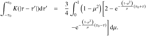\begin{eqnarray} \int_{-\tau_0}^{\tau_0}K(|\tau-\tau'|){\rm d}\tau' &=& \frac{3}{4}\int_0^1 \left(1-\mu^2\right) \left[2-{\rm e}^{-\frac{\left(1-\mu^2\right)}{\mu}\left(\tau_0+\tau\right)}\right. \nonumber\\ && \quad \left.-{\rm e}^{-\frac{\left(1-\mu^2\right)}{\mu}\left(\tau_0-\tau\right)}\right]{\rm d}\mu. \end{eqnarray}