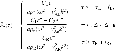 \begin{eqnarray} \label{hatxitauch4} &&\hat{\xi}_{\tau}(\tau) =\left\{ \begin{array}{ll} \dfrac{C_{\textrm{L}} e^{\tau}}{a \rho_{\textrm{L}} (\omega^2 - v_{\textrm{AL}}^2 k^2)} \qquad \tau \leq -\tau_{\textrm{L}} - l_{\textrm{L}}, \\[4mm] \dfrac{C_1 e^{\tau} - C_2 e^{-\tau}}{a \rho_\textrm{e} (\omega^2 - v_{\textrm{Ae}}^2 k^2)} \qquad -\tau_{\textrm{L}} \leq \tau \leq \tau_{\textrm{R}}, \\[4mm] \dfrac{-C_{\textrm{R}} e^{-\tau}}{a \rho_{\textrm{R}} (\omega^2 - v_{\textrm{AR}}^2 k^2)} \qquad \tau \geq \tau_{\textrm{R}} + l_\textrm{R}, \end{array} \right. \end{eqnarray}