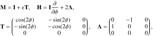 \begin{eqnarray*} &&\mathbf{M}=\mathbf{I}+\epsilon \mathbf{T}, \quad \mathbf{H}=\mathbf{I} \frac{\partial}{\partial \phi}+2\mathbf{\Lambda},\\ &&\mathbf{T}= \begin{pmatrix} \cos(2\phi)\quad & -\sin(2\phi)\quad & 0 \\ -\sin(2\phi)\quad & -\cos(2\phi)\quad & 0 \\ 0\quad & 0\quad & 0 \end{pmatrix} , \quad \mathbf{\Lambda}= \begin{pmatrix} 0 \quad & -1\quad & 0 \\ 1 \quad & 0\quad & 0 \\ 0\quad & 0\quad & 0 \end{pmatrix}, \end{eqnarray*}