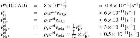 \begin{eqnarray} \begin{array}{llll} \nonumber \nu^{\rm pi} (100~{\rm AU}) &~=~&8\times 10^{-8}\frac{r_{0}^{2}}{r^{2}} &\approx~ 0.8\times 10^{-11} [\mathrm{s}^{-1}]\\\nonumber \nu^{c}_{\rm H} &~=~&\rho_{\rm p} \sigma^{\rm cx} v_{\rm rel,p} &\approx 6\times 10^{-11}[\mathrm{s}^{-1}]\\\nonumber \nu^{\rm ei}_{\rm H^{+}} &~=~&\rho_{\rm e} \sigma^{\rm ei} v_{\rm rel,e} &\approx 6\times 10^{-11}[\mathrm{s}^{-1}]\\\nonumber \nu^{\rm ei}_{\rm He^{+}} &~=~&\rho_{\rm e} \sigma^{\rm ei} v_{\rm rel,e} \approx\,\frac{1}{2} \nu^{\rm ei}_{\rm H^{+}}\qquad&\approx 3\times 10^{-11}[\mathrm{s}^{-1}]\\\nonumber \nu^{\rm ei}_{\rm He^{++}} &~=~&\rho_{\rm e} \sigma^{\rm ei} v_{\rm rel,e} \approx\frac{1}{12}\times \nu^{\rm ei}_{\rm H^{+}}~&\approx 0.5\times 10^{-11}[\mathrm{s}^{-1}]\\\nonumber \end{array} \end{eqnarray}