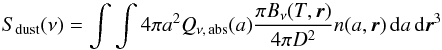 \begin{equation} S_{\rm dust}(\nu) = \int \int 4 \pi a^2 Q_{\nu,\,{\rm abs}}(a) \frac{ \pi B_{\nu}(T, \vec{r})}{4 \pi D^2} n(a,\vec{r})\,{\rm d}a\,{\rm d}\vec{r}^3 \label{cooling} \end{equation}