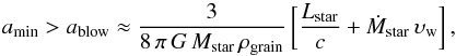 \begin{equation} a_{\rm min} > a_{\rm blow} \approx \frac{ 3 } { 8\,\pi\,G\,M_{\rm star}\,\rho_{\rm grain} } \left [ \frac {L_{\rm star}} {c} + \dot{M}_{\rm star}\, \upsilon_{\rm w} \right ], \label{blowout} \end{equation}