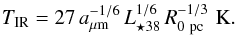 \begin{equation} T_{\rm IR} = 27\,a_{\mu {\rm m}}^{-1/6}\,L_{{\star} 38}^{1/6}\,R_{0 ~{\rm pc}}^{-1/3} \,\, {\rm K}.\label{Temp} \end{equation}
